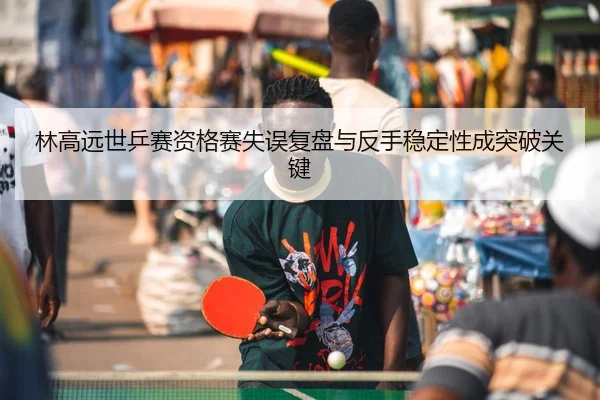 林高远世乒赛资格赛失误复盘与反手稳定性成突破关键