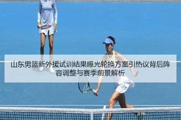 山东男篮新外援试训结果曝光轮换方案引热议背后阵容调整与赛季前景解析